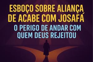 Esboço Sobre Aliança de Acabe Com Josafá – O Perigo de Andar Com Quem Deus Rejeitou